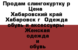 Продам слингокуртку р.42-44  › Цена ­ 2 500 - Хабаровский край, Хабаровск г. Одежда, обувь и аксессуары » Женская одежда и обувь   